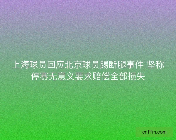 上海球员回应北京球员踢断腿事件 坚称停赛无意义要求赔偿全部损失