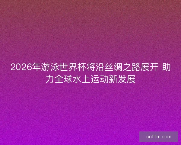 2026年游泳世界杯将沿丝绸之路展开 助力全球水上运动新发展