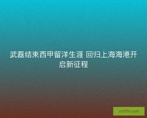 武磊结束西甲留洋生涯 回归上海海港开启新征程