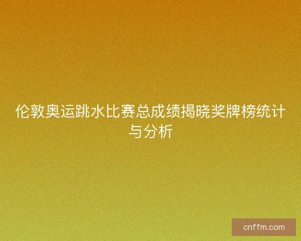 伦敦奥运跳水比赛总成绩揭晓奖牌榜统计与分析